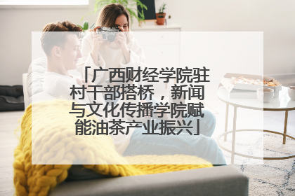 广西财经学院驻村干部搭桥，新闻与文化传播学院赋能油茶产业振兴